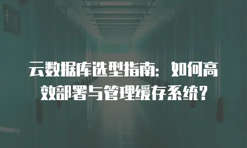 云数据库选型指南：如何高效部署与管理缓存系统？