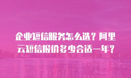 企业短信服务怎么选？阿里云短信报价多少合适一年？