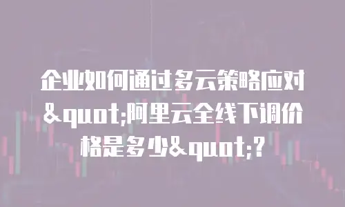 企业如何通过多云策略应对"阿里云全线下调价格是多少"？