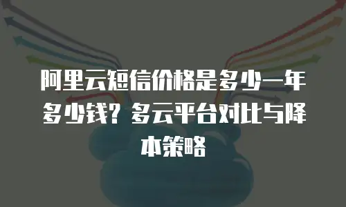 阿里云短信价格是多少一年多少钱？多云平台对比与降本策略