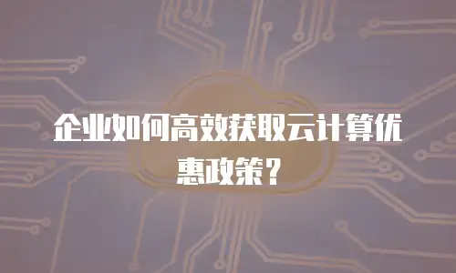 企业如何高效获取云计算优惠政策？