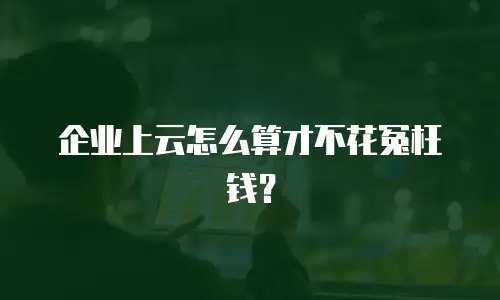 企业上云怎么算才不花冤枉钱？