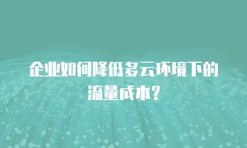 企业如何降低多云环境下的流量成本？