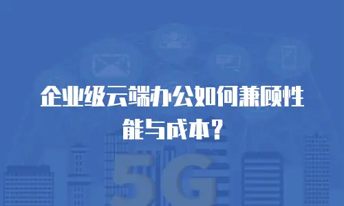企业级云端办公如何兼顾性能与成本？