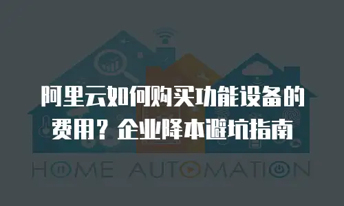 阿里云如何购买功能设备的费用？企业降本避坑指南