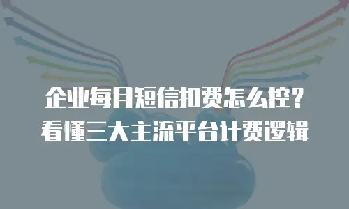 企业每月短信扣费怎么控？看懂三大主流平台计费逻辑
