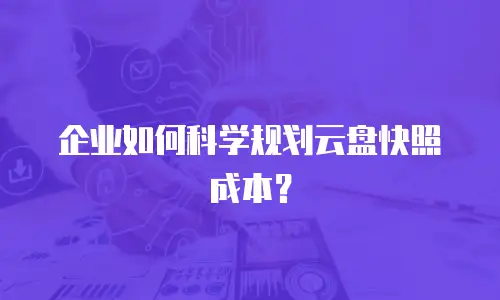 企业如何科学规划云盘快照成本？