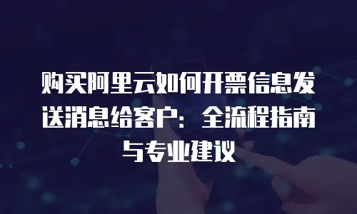 购买阿里云如何开票信息发送消息给客户：全流程指南与专业建议