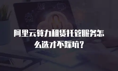 阿里云算力租赁托管服务怎么选才不踩坑？