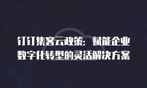 钉钉集客云政策：赋能企业数字化转型的灵活解决方案