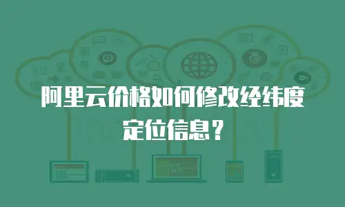 阿里云价格如何修改经纬度定位信息？