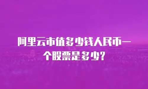 阿里云市值多少钱人民币一个股票是多少？