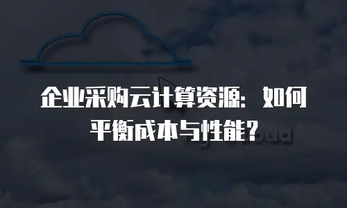企业采购云计算资源：如何平衡成本与性能？