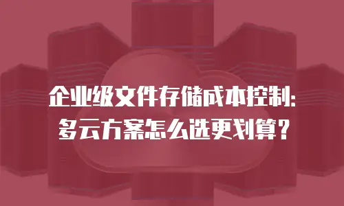 企业级文件存储成本控制：多云方案怎么选更划算？