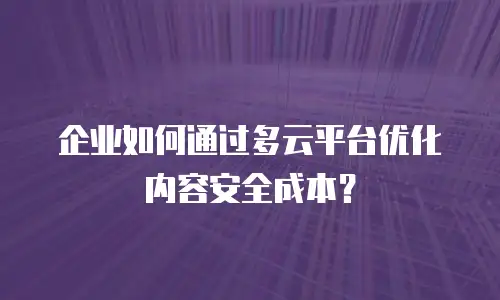 企业如何通过多云平台优化内容安全成本？