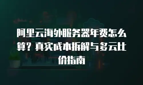 阿里云海外服务器年费怎么算？真实成本拆解与多云比价指南