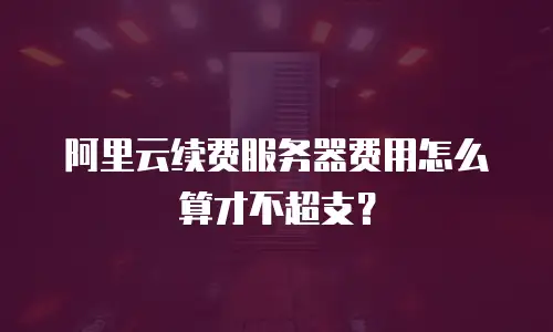 阿里云续费服务器费用怎么算才不超支？