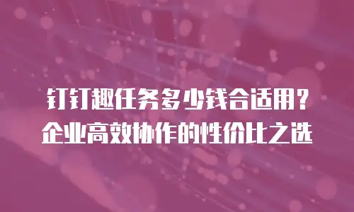 钉钉趣任务多少钱合适用？企业高效协作的性价比之选