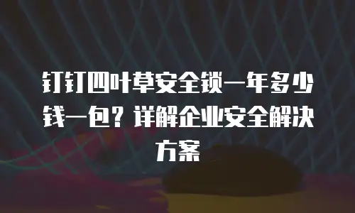 钉钉四叶草安全锁一年多少钱一包？详解企业安全解决方案