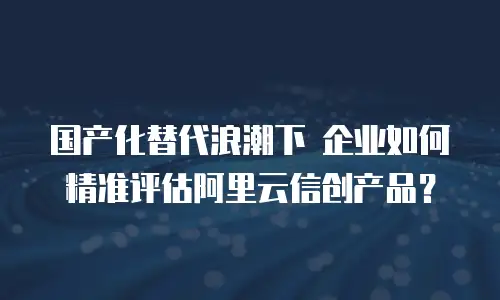 国产化替代浪潮下 企业如何精准评估阿里云信创产品？