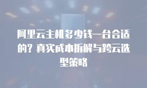 阿里云主机多少钱一台合适的？真实成本拆解与跨云选型策略