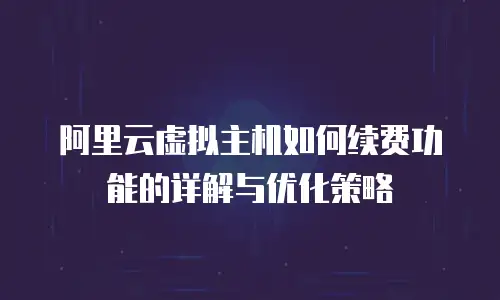 阿里云虚拟主机如何续费功能的详解与优化策略