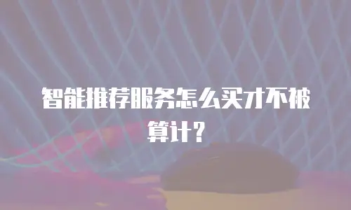 智能推荐服务怎么买才不被算计？