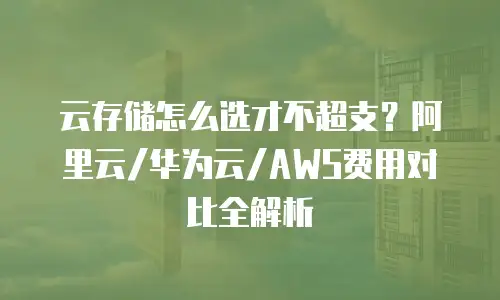 云存储怎么选才不超支？阿里云/华为云/AWS费用对比全解析