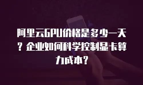 阿里云GPU价格是多少一天？企业如何科学控制显卡算力成本？