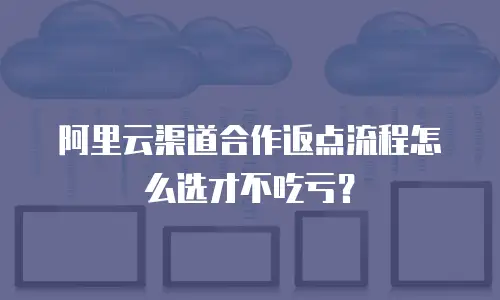 阿里云渠道合作返点流程怎么选才不吃亏？