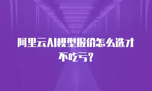 阿里云AI模型报价怎么选才不吃亏？
