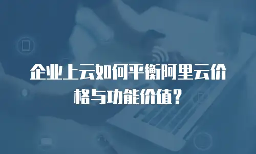 企业上云如何平衡阿里云价格与功能价值？
