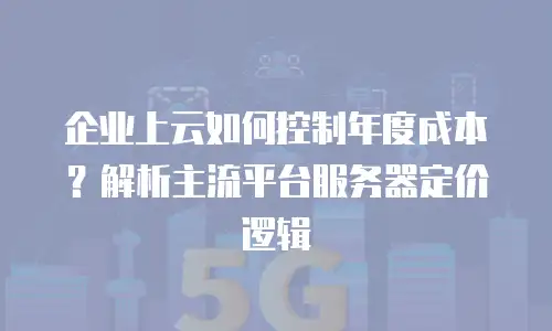 企业上云如何控制年度成本？解析主流平台服务器定价逻辑