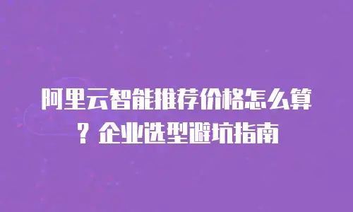 阿里云智能推荐价格怎么算？企业选型避坑指南