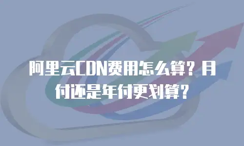 阿里云CDN费用怎么算？月付还是年付更划算？