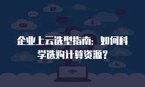 企业上云选型指南：如何科学选购计算资源？