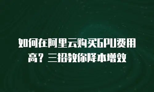 如何在阿里云购买GPU费用高？三招教你降本增效