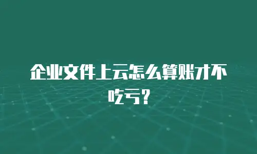 企业文件上云怎么算账才不吃亏？