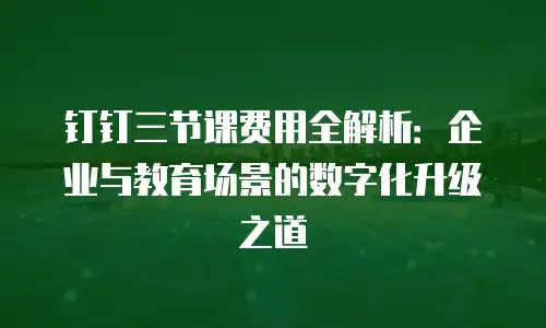 钉钉三节课费用全解析：企业与教育场景的数字化升级之道