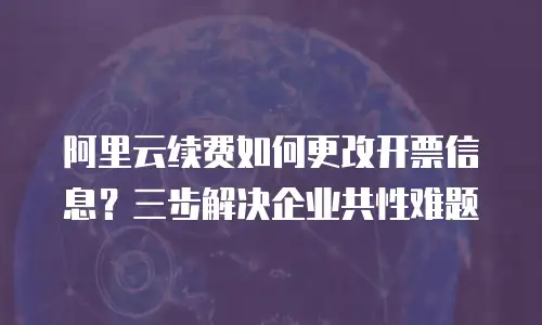 阿里云续费如何更改开票信息？三步解决企业共性难题
