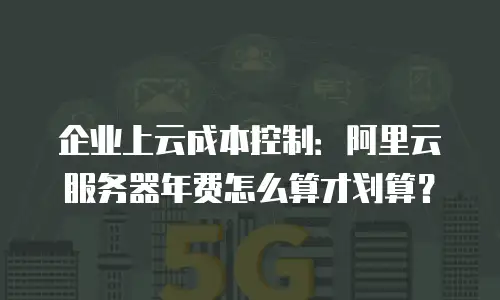 企业上云成本控制：阿里云服务器年费怎么算才划算？