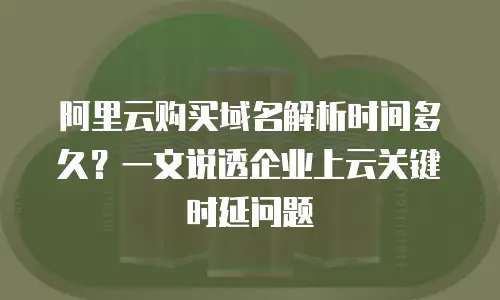 阿里云购买域名解析时间多久？一文说透企业上云关键时延问题