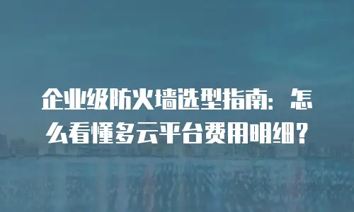 企业级防火墙选型指南：怎么看懂多云平台费用明细？