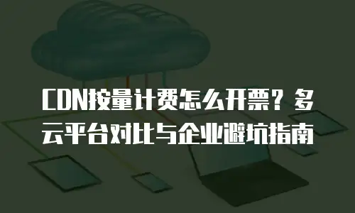 CDN按量计费怎么开票？多云平台对比与企业避坑指南