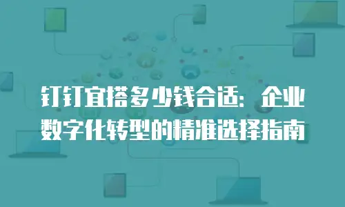 钉钉宜搭多少钱合适：企业数字化转型的精准选择指南
