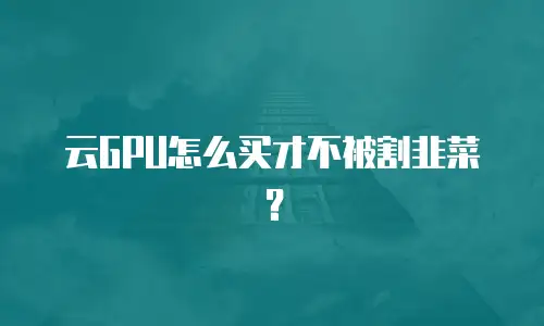 云GPU怎么买才不被割韭菜？