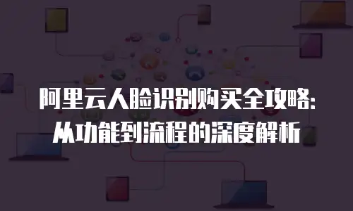阿里云人脸识别购买全攻略：从功能到流程的深度解析