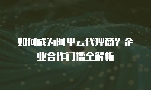 如何成为阿里云代理商？企业合作门槛全解析