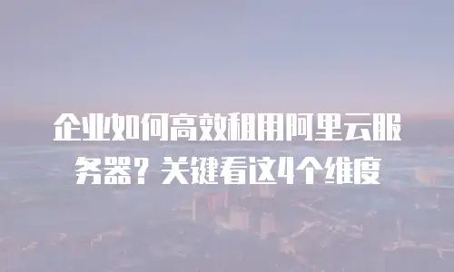 企业如何高效租用阿里云服务器？关键看这4个维度