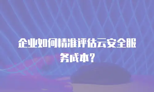 企业如何精准评估云安全服务成本？